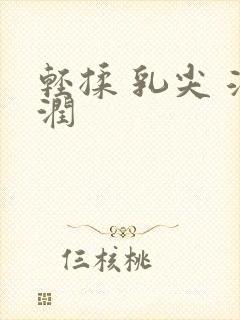 轻揉 乳尖 湿润