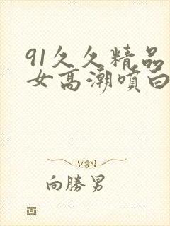 91久久精品美女高潮喷白浆