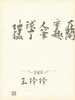 地球人实在太凶猛了笔趣阁无弹窗