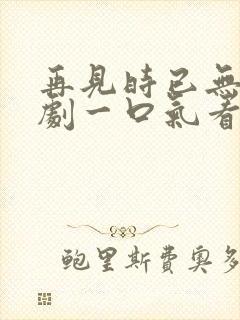 再见时已无爱短剧一口气看完