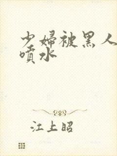 少妇被黑人高潮喷水