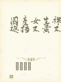 国产女生裸体无遮挡又黄又爽