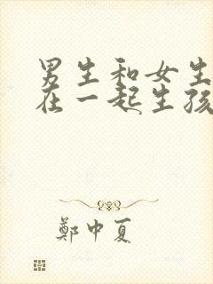 男生和女生怎么在一起生孩子