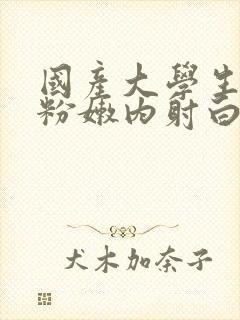 国产大学生无套粉嫩内射白浆