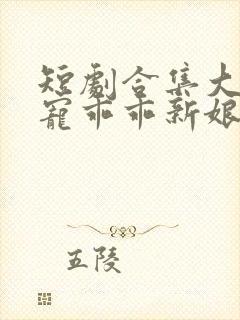 短剧合集大叔盛宠乖乖新娘甜入怀