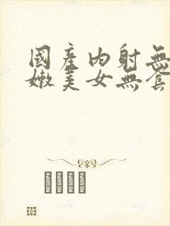 国产内射无套粉嫩美女无套