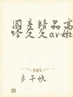 国产精品高潮呻吟久久av嫩