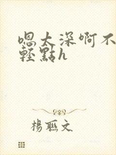 嗯太深啊不要啊轻点h