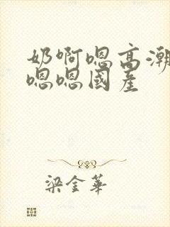 奶啊嗯高潮了嗯嗯嗯国产