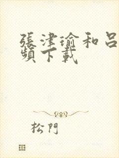 张津瑜和吕总视频下载