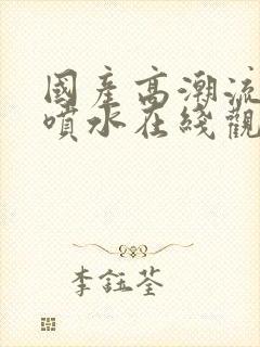 国产高潮流白浆喷水在线观看