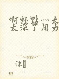 啊轻点灬太粗嗯太深了用力的视频