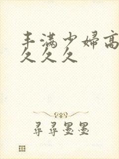 丰满少妇高潮久久久久