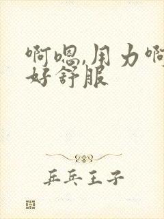 啊嗯,用力啊,好舒服