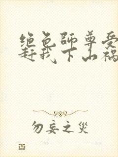 绝色师尊受不了赶我下山祸害师姐