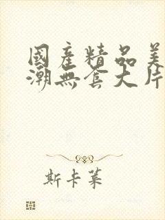 国产精品美女高潮无套大片