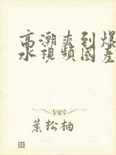 高潮爽到爆的喷水视频国产封面