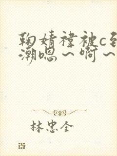 鞠婧祎被c到高潮嗯～啊～嗯嗯～小说