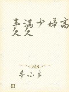 丰满少妇高潮久久久