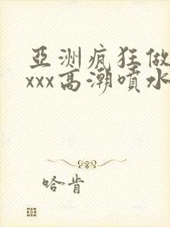 亚洲疯狂做受xxxx高潮喷水