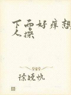 下面好痒想被男人操