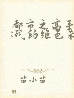 都市之高手下山:我的绝色未婚妻