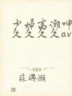 少妇高潮呻吟久久久久久av