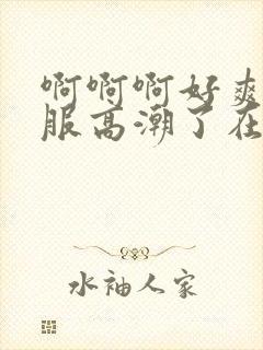 啊啊啊好爽好舒服高潮了在线