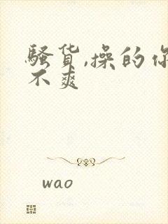 骚货,操的你爽不爽