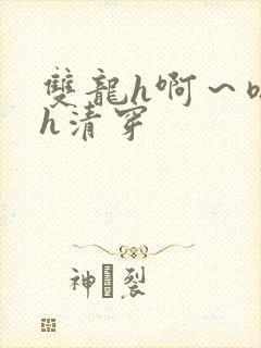 双龙h啊～嗯啊h清穿