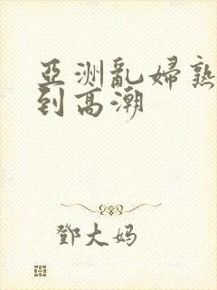 亚洲乱妇熟女爽到高潮