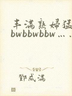 丰满熟妇猛性bbwbbwbbw……