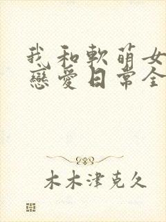 我和软萌女友的恋爱日常全文阅读