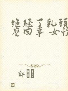 绝经了乳头疼怎么回事 女性