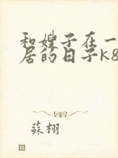 和嫂子在一起同居的日子k8