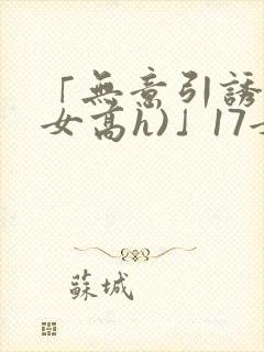 「无意引诱(父女高h)」17女儿被爸爸激