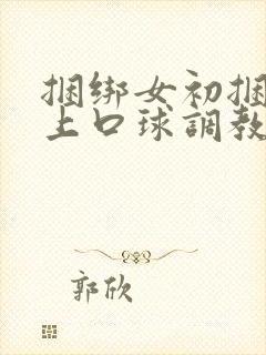 捆绑女初捆绑戴上口球调教