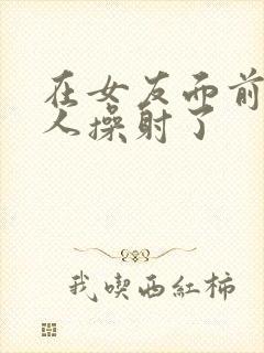 在女友面前被男人操射了