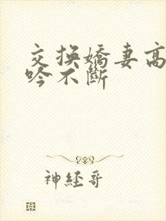 交换娇妻高潮呻吟不断