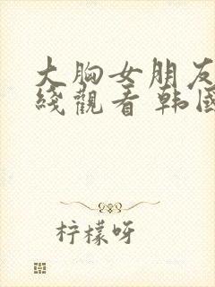 大胸女朋友 在线观看 韩国