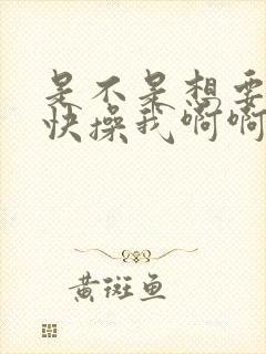 是不是想要爸爸快操我啊啊我好想要,快操我