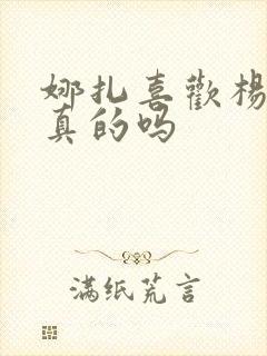 娜扎喜欢杨迪是真的吗