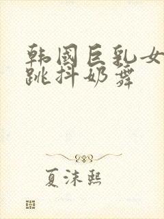 韩国巨乳女主播跳抖奶舞