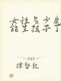 女性多少岁就不能生孩子了