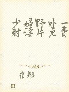 少妇野外一级内射淫片免费放