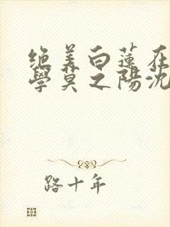 绝美白莲在线教学莫之阳沈长留小说读