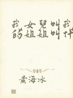 我女儿叫我爸爸的姐姐叫什么