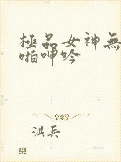 极品女神无套啪啪呻吟
