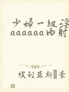 少妇一级淫片aaaaaaa内射