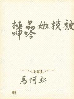 极品嫩模被啪啪呻吟